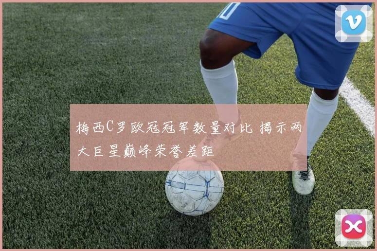 梅西C罗欧冠冠军数量对比 揭示两大巨星巅峰荣誉差距