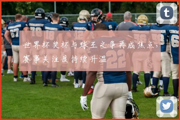 世界杯奖杯与球王之争再成焦点，赛事关注度持续升温