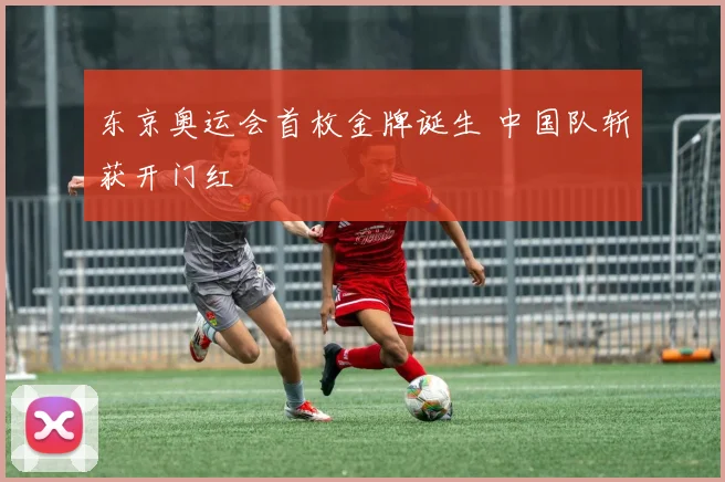 东京奥运会首枚金牌诞生 中国队斩获开门红