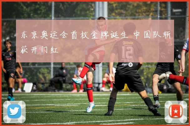 东京奥运会首枚金牌诞生 中国队斩获开门红