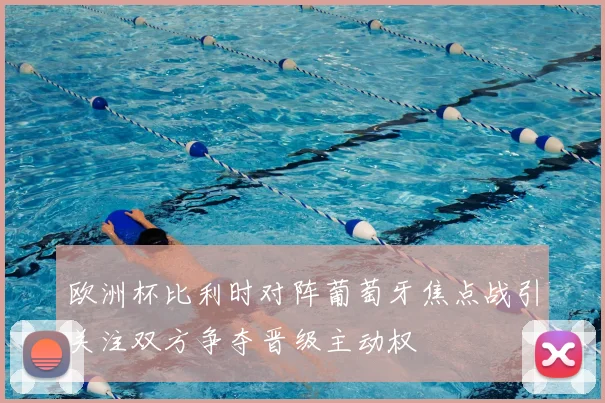 欧洲杯比利时对阵葡萄牙焦点战引关注双方争夺晋级主动权