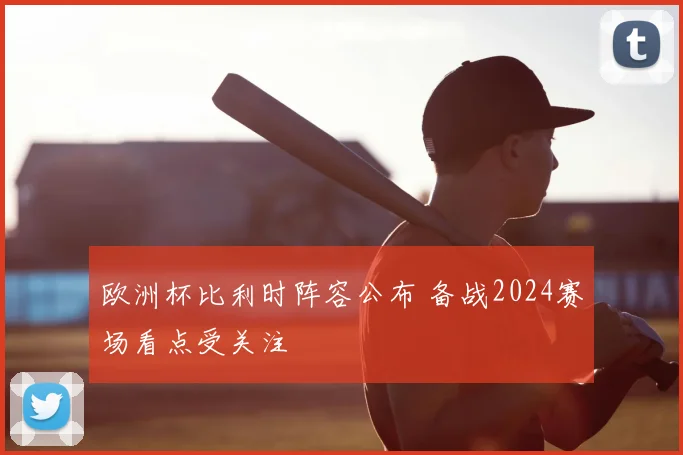 欧洲杯比利时阵容公布 备战2024赛场看点受关注