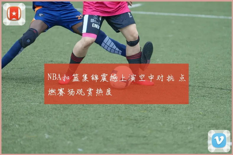 NBA扣篮集锦震撼上演空中对抗 点燃赛场观赏热度