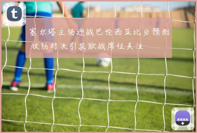 塞尔塔主场迎战巴伦西亚比分预测 攻防对决引发欧战席位关注