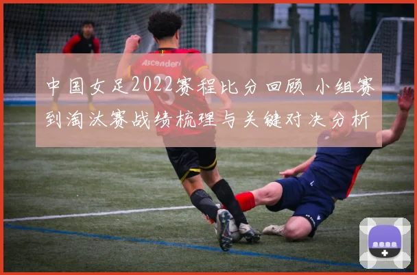 中国女足2022赛程比分回顾 小组赛到淘汰赛战绩梳理与关键对决分析