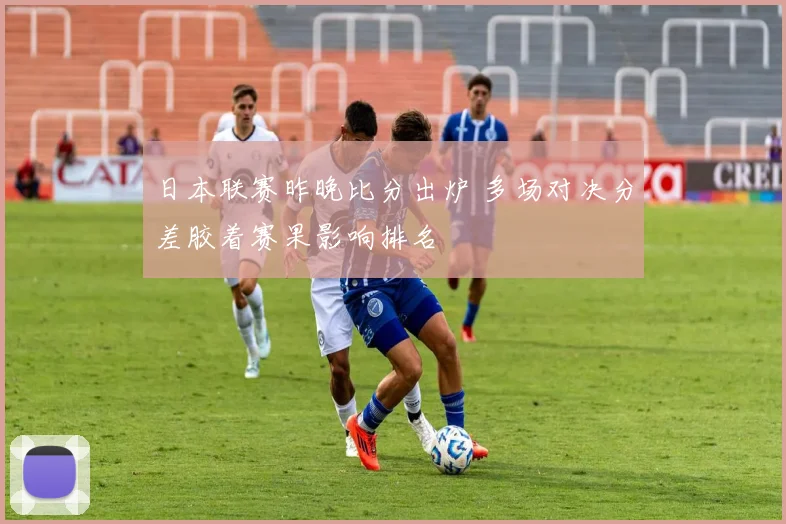 日本联赛昨晚比分出炉 多场对决分差胶着赛果影响排名