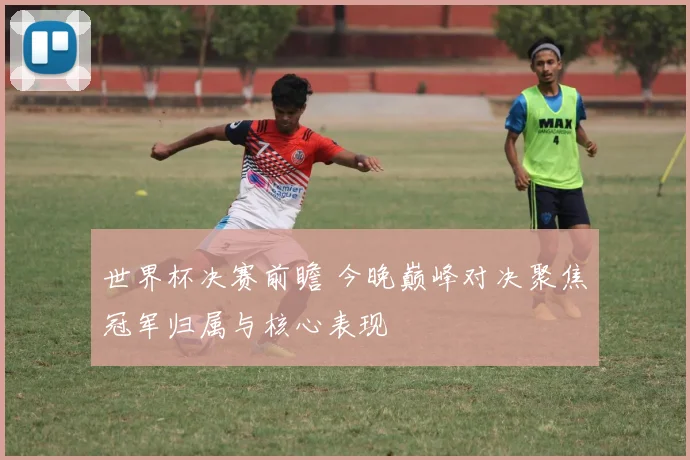 世界杯决赛前瞻 今晚巅峰对决聚焦冠军归属与核心表现