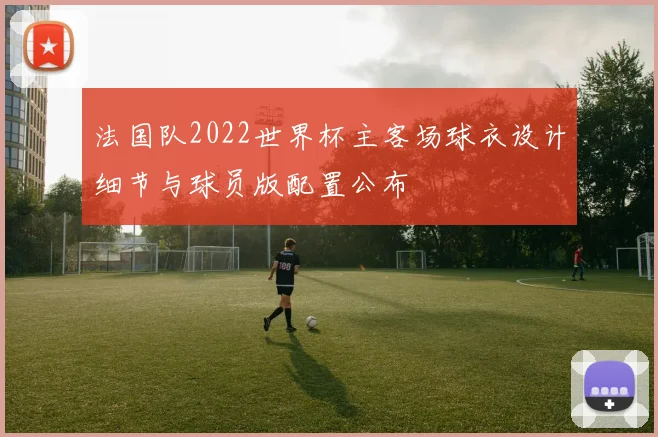 法国队2022世界杯主客场球衣设计细节与球员版配置公布