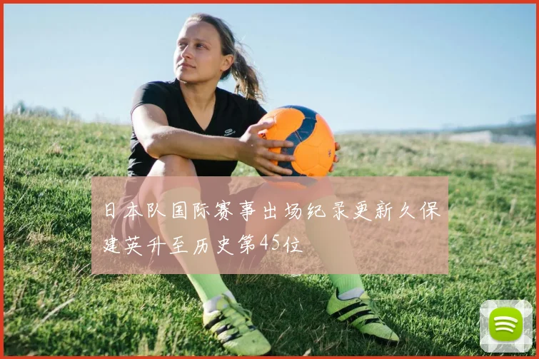日本队国际赛事出场纪录更新久保建英升至历史第45位