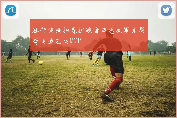 独行侠横扫森林狼晋级总决赛东契奇当选西决MVP