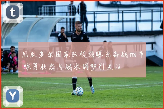 厄瓜多尔国家队视频曝光备战细节 球员状态与战术调整引关注