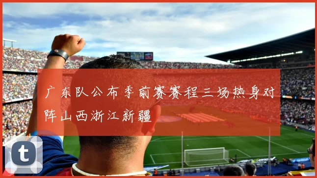 广东队公布季前赛赛程三场热身对阵山西浙江新疆