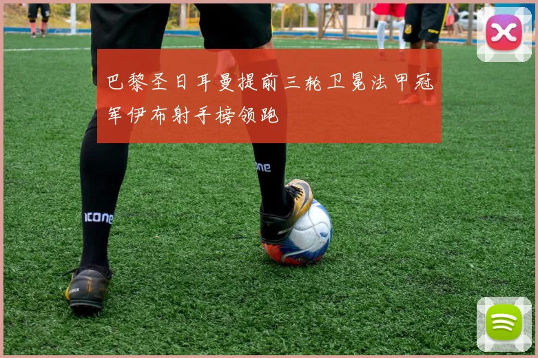 巴黎圣日耳曼提前三轮卫冕法甲冠军伊布射手榜领跑