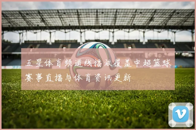 五星体育频道线播放覆盖中超篮球赛事直播与体育资讯更新