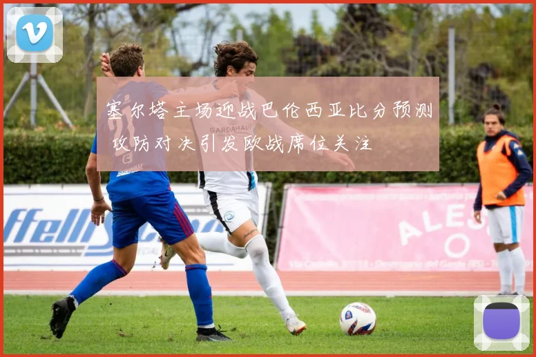 塞尔塔主场迎战巴伦西亚比分预测 攻防对决引发欧战席位关注