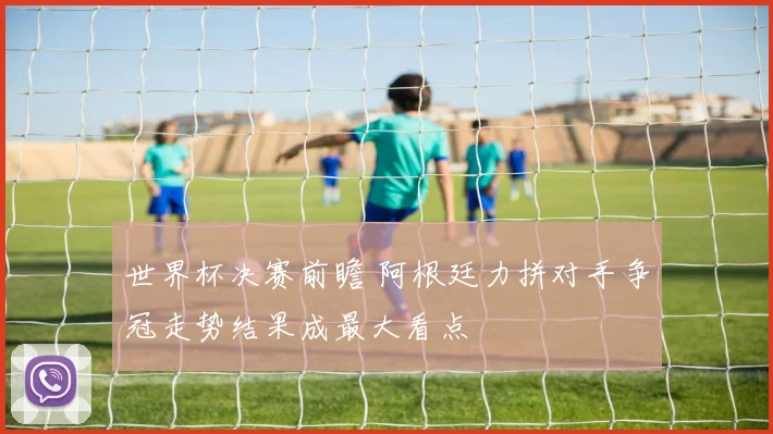 世界杯决赛前瞻 阿根廷力拼对手争冠走势结果成最大看点