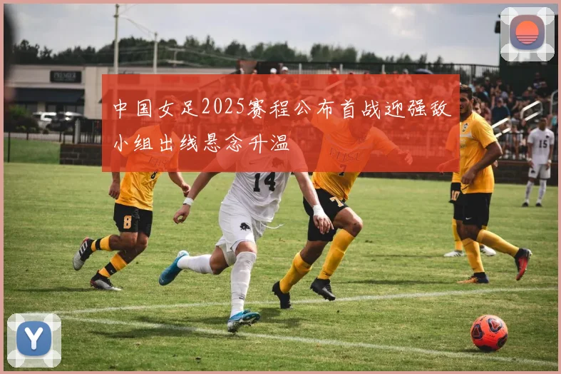 中国女足2025赛程公布首战迎强敌小组出线悬念升温