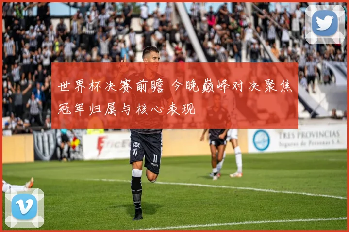 世界杯决赛前瞻 今晚巅峰对决聚焦冠军归属与核心表现