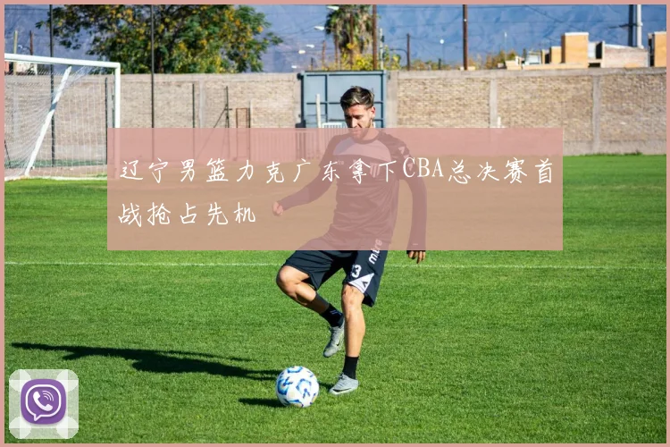 辽宁男篮力克广东拿下CBA总决赛首战抢占先机