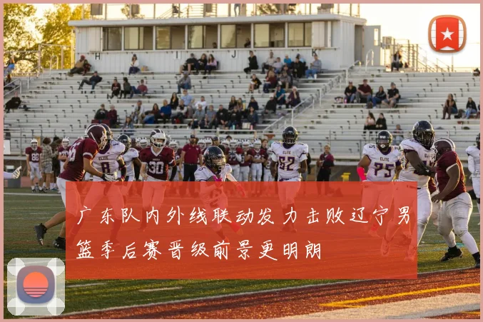 广东队内外线联动发力击败辽宁男篮季后赛晋级前景更明朗