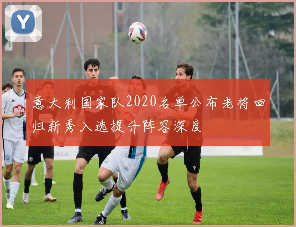 意大利国家队2020名单公布老将回归新秀入选提升阵容深度