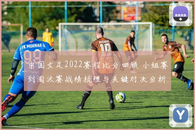 中国女足2022赛程比分回顾 小组赛到淘汰赛战绩梳理与关键对决分析