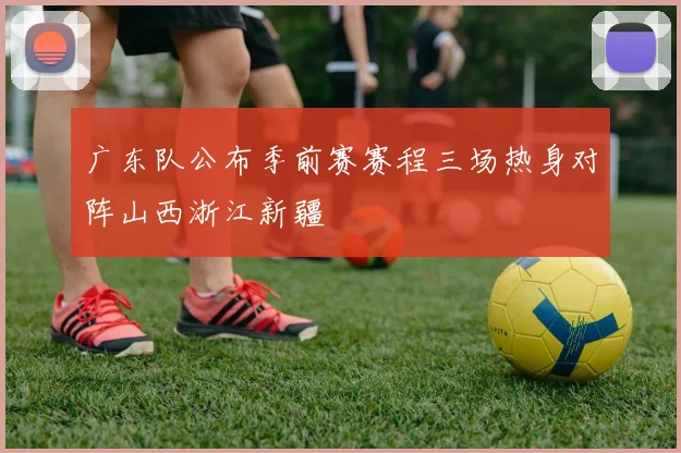 广东队公布季前赛赛程三场热身对阵山西浙江新疆