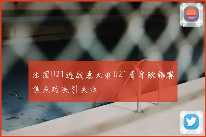 法国U21迎战意大利U21青年欧锦赛焦点对决引关注