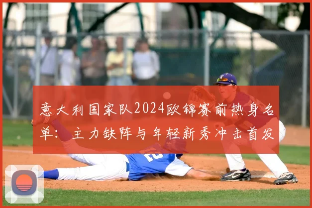 意大利国家队2024欧锦赛前热身名单：主力缺阵与年轻新秀冲击首发