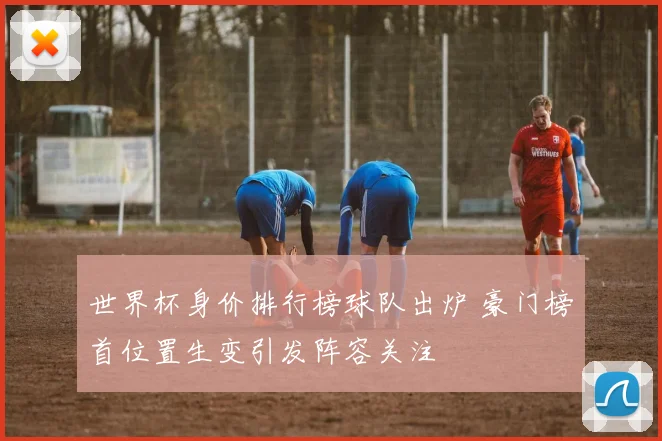 世界杯身价排行榜球队出炉 豪门榜首位置生变引发阵容关注