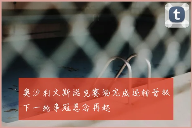 奥沙利文斯诺克赛场完成逆转晋级下一轮争冠悬念再起