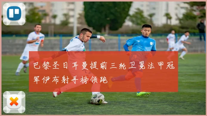 巴黎圣日耳曼提前三轮卫冕法甲冠军伊布射手榜领跑