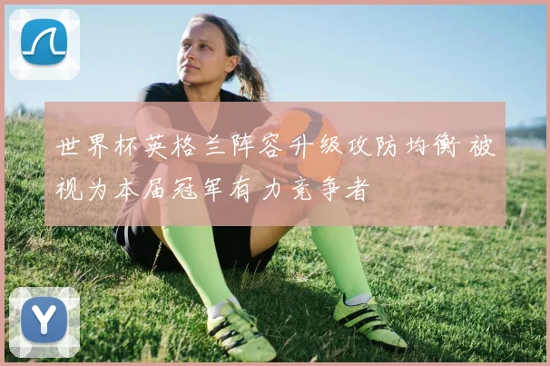 世界杯英格兰阵容升级攻防均衡 被视为本届冠军有力竞争者