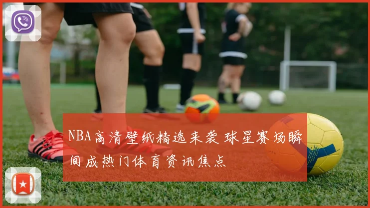 NBA高清壁纸精选来袭 球星赛场瞬间成热门体育资讯焦点