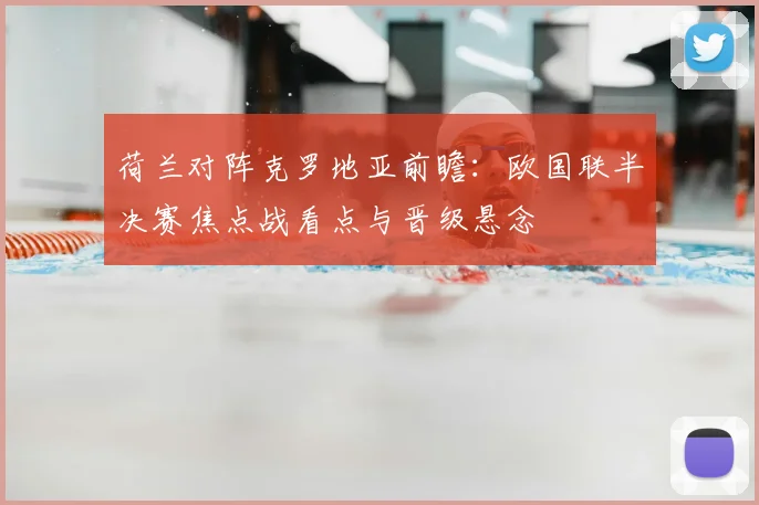 荷兰对阵克罗地亚前瞻：欧国联半决赛焦点战看点与晋级悬念