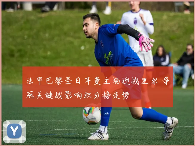 法甲巴黎圣日耳曼主场迎战里尔 争冠关键战影响积分榜走势