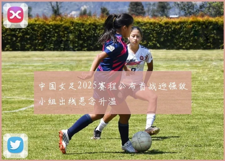 中国女足2025赛程公布首战迎强敌小组出线悬念升温