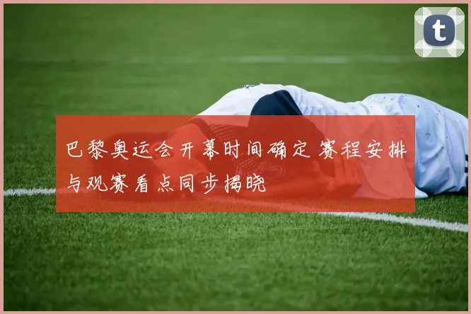 巴黎奥运会开幕时间确定 赛程安排与观赛看点同步揭晓