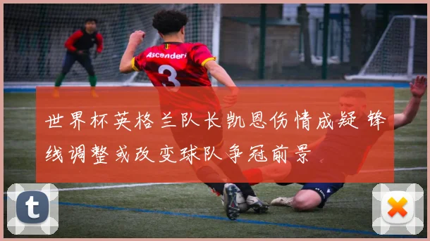 世界杯英格兰队长凯恩伤情成疑 锋线调整或改变球队争冠前景